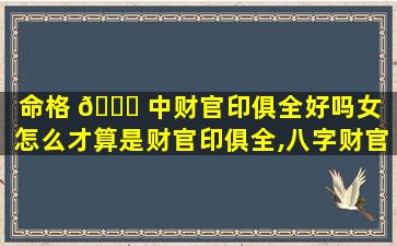命格 🐅 中财官印俱全好吗女（怎么才算是财官印俱全,八字财官印俱全的女命）